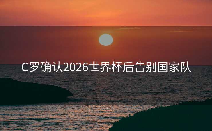 C罗确认2026世界杯后告别国家队